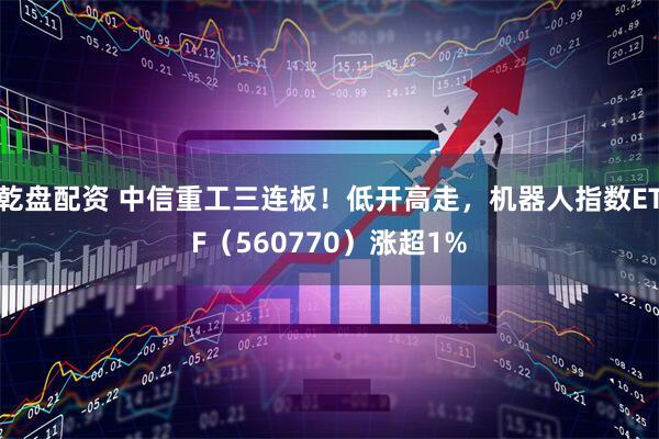 乾盘配资 中信重工三连板！低开高走，机器人指数ETF（560770）涨超1%
