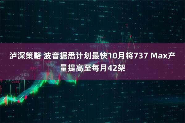 泸深策略 波音据悉计划最快10月将737 Max产量提高至每月42架