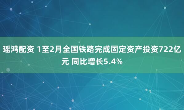 瑶鸿配资 1至2月全国铁路完成固定资产投资722亿元 同比增长5.4%