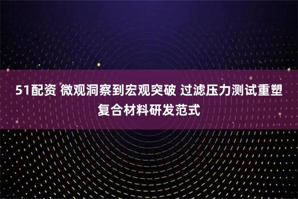 51配资 微观洞察到宏观突破 过滤压力测试重塑复合材料研发范式