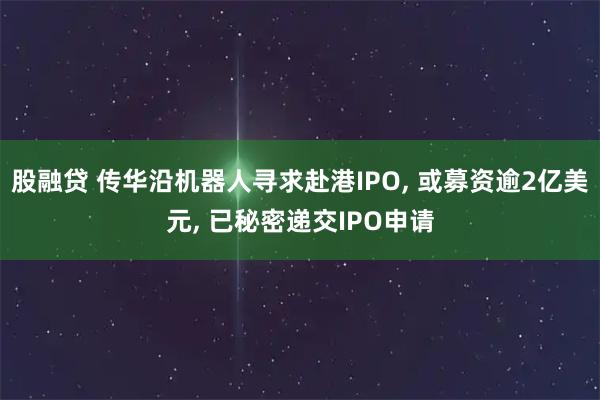 股融贷 传华沿机器人寻求赴港IPO, 或募资逾2亿美元, 已秘密递交IPO申请