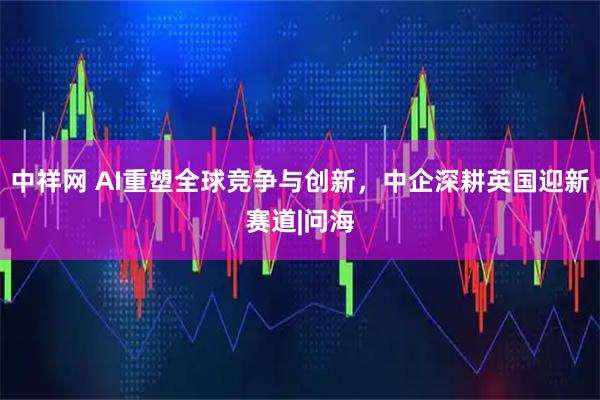 中祥网 AI重塑全球竞争与创新，中企深耕英国迎新赛道|问海