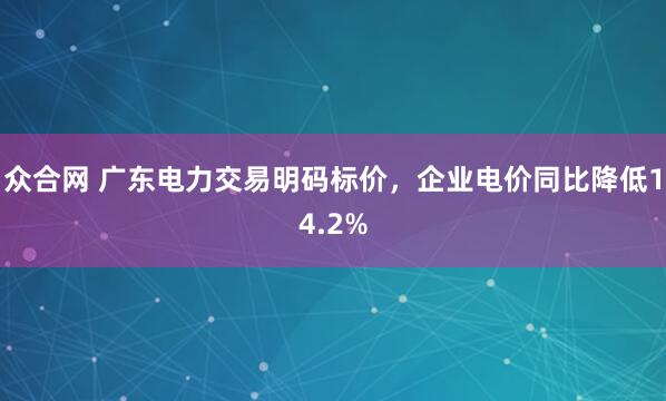 众合网 广东电力交易明码标价，企业电价同比降低14.2%