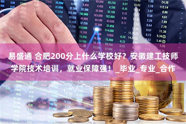 易盛通 合肥200分上什么学校好？安徽建工技师学院技术培训，就业保障强！_毕业_专业_合作